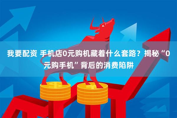 我要配资 手机店0元购机藏着什么套路？揭秘“0元购手机”背后的消费陷阱