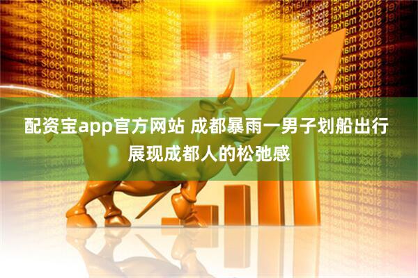 配资宝app官方网站 成都暴雨一男子划船出行 展现成都人的松弛感