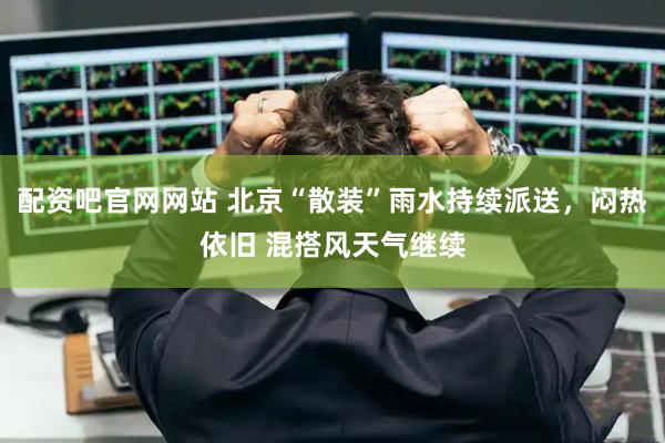 配资吧官网网站 北京“散装”雨水持续派送，闷热依旧 混搭风天气继续