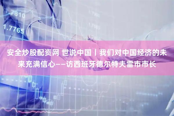 安全炒股配资网 世说中国丨我们对中国经济的未来充满信心——访西班牙德尔特夫雷市市长