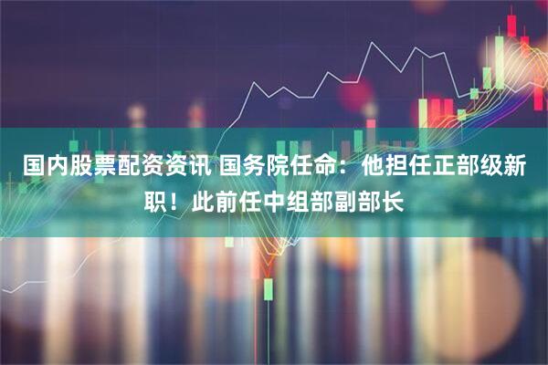 国内股票配资资讯 国务院任命：他担任正部级新职！此前任中组部副部长