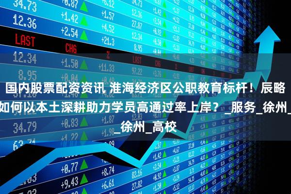 国内股票配资资讯 淮海经济区公职教育标杆！辰略公考如何以本土深耕助力学员高通过率上岸？_服务_徐州_高校