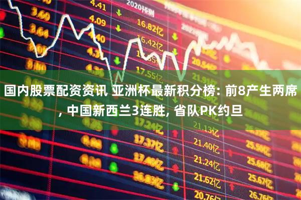 国内股票配资资讯 亚洲杯最新积分榜: 前8产生两席, 中国新西兰3连胜, 省队PK约旦