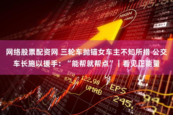 网络股票配资网 三轮车抛锚女车主不知所措 公交车长施以援手：“能帮就帮点”｜看见正能量