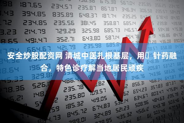 安全炒股配资网 清城中医扎根基层，用​针药融合，特色诊疗解当地居民顽疾
