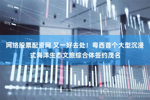 网络股票配资网 又一好去处！粤西首个大型沉浸式海洋生态文旅综合体签约茂名