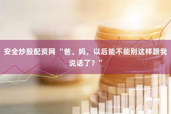 安全炒股配资网 “爸、妈，以后能不能别这样跟我说话了？”