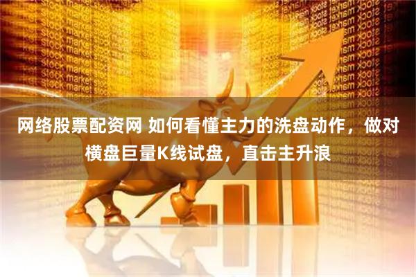网络股票配资网 如何看懂主力的洗盘动作，做对横盘巨量K线试盘，直击主升浪